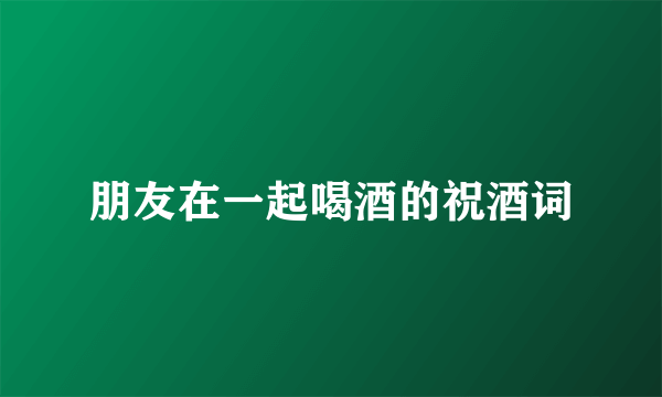 朋友在一起喝酒的祝酒词