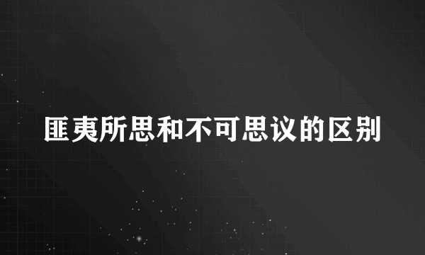 匪夷所思和不可思议的区别