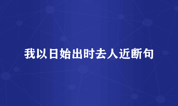 我以日始出时去人近断句