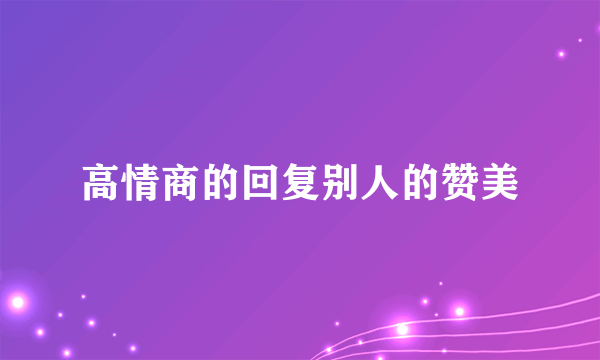 高情商的回复别人的赞美