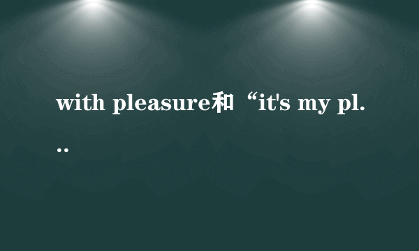 with pleasure和“it's my pleasure”的区别