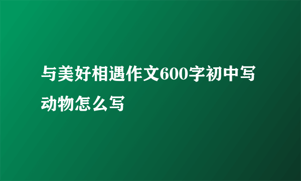 与美好相遇作文600字初中写动物怎么写