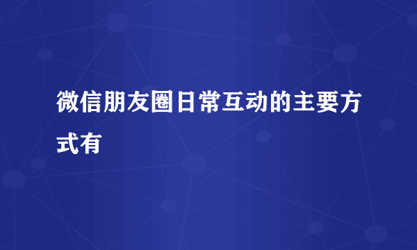 微信朋友圈日常互动的主要方式有
