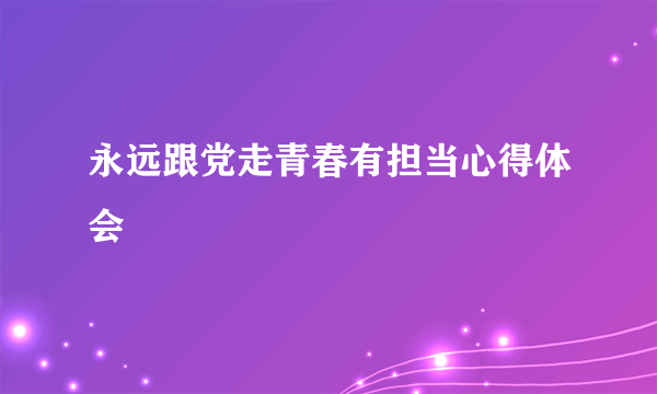 永远跟党走青春有担当心得体会