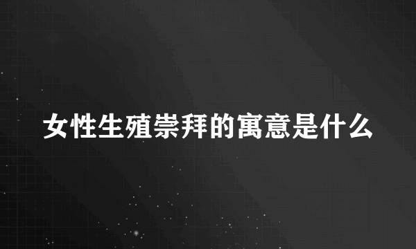 女性生殖崇拜的寓意是什么