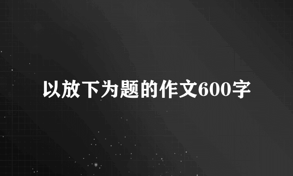 以放下为题的作文600字