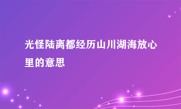 光怪陆离都经历山川湖海放心里的意思