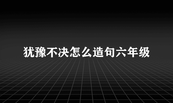 犹豫不决怎么造句六年级