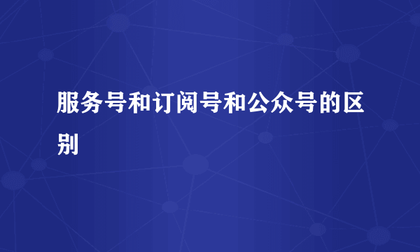服务号和订阅号和公众号的区别