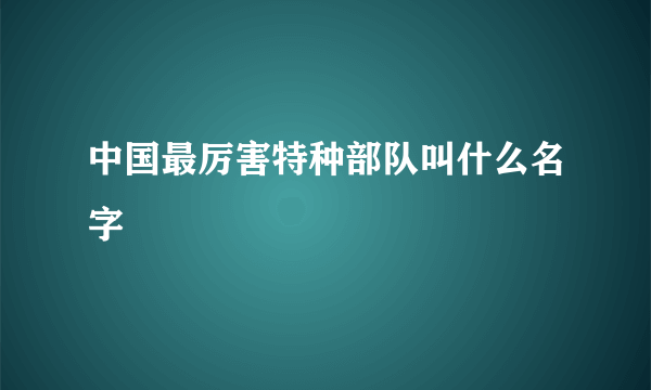 中国最厉害特种部队叫什么名字