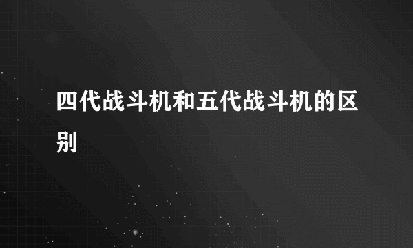 四代战斗机和五代战斗机的区别