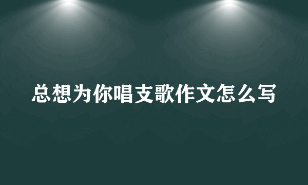 总想为你唱支歌作文怎么写