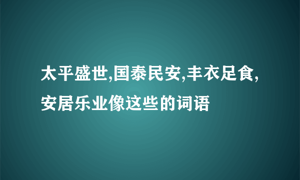 太平盛世,国泰民安,丰衣足食,安居乐业像这些的词语