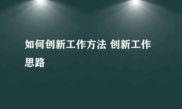 如何创新工作方法 创新工作思路