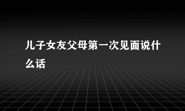 儿子女友父母第一次见面说什么话