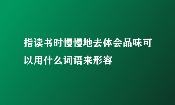 指读书时慢慢地去体会品味可以用什么词语来形容