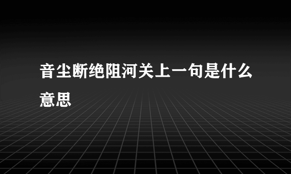 音尘断绝阻河关上一句是什么意思