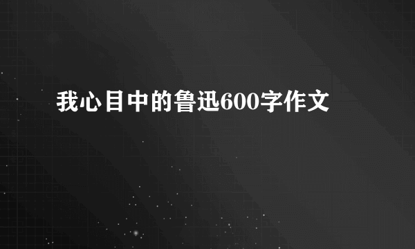 我心目中的鲁迅600字作文