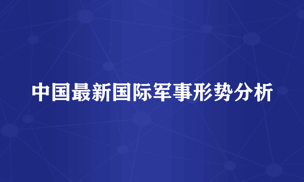 中国最新国际军事形势分析