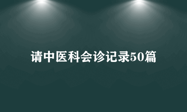 请中医科会诊记录50篇