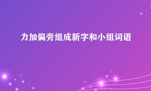 力加偏旁组成新字和小组词语