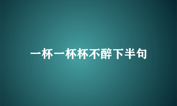 一杯一杯杯不醉下半句