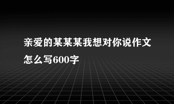 亲爱的某某某我想对你说作文怎么写600字