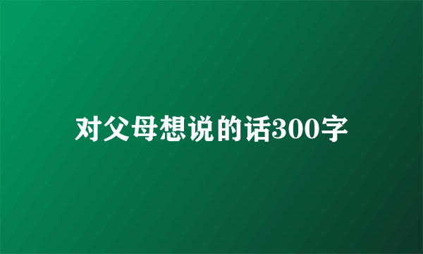 对父母想说的话300字