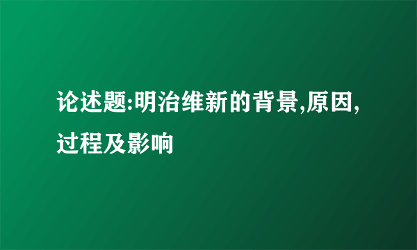 论述题:明治维新的背景,原因,过程及影响