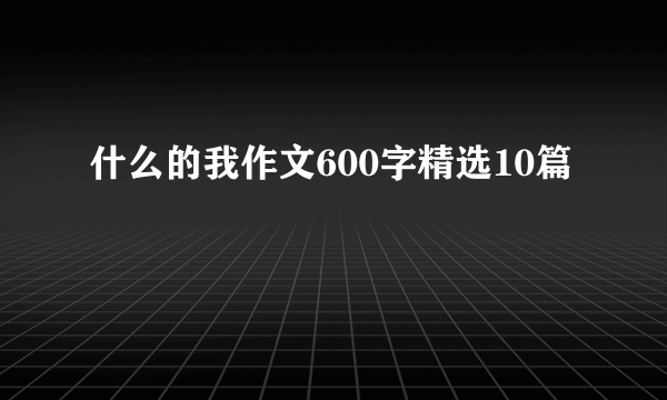 什么的我作文600字精选10篇