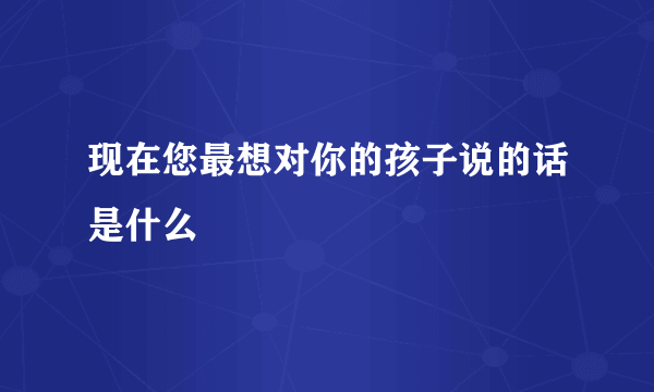 现在您最想对你的孩子说的话是什么