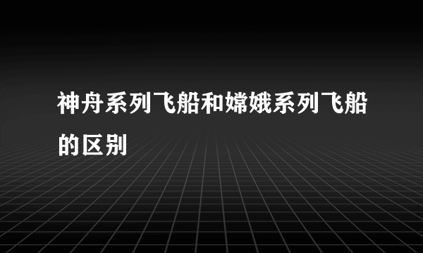 神舟系列飞船和嫦娥系列飞船的区别