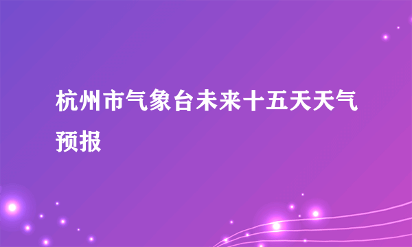 杭州市气象台未来十五天天气预报