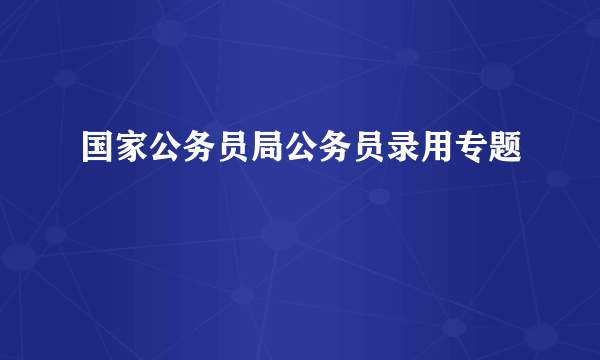 国家公务员局公务员录用专题