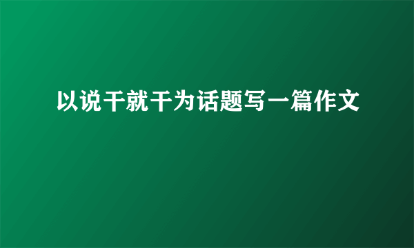 以说干就干为话题写一篇作文