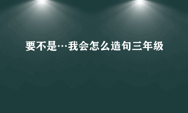 要不是…我会怎么造句三年级