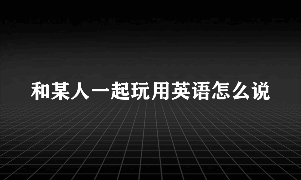 和某人一起玩用英语怎么说