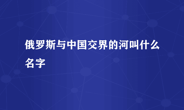 俄罗斯与中国交界的河叫什么名字
