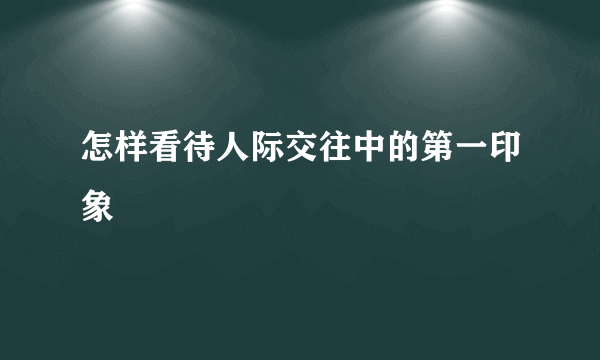 怎样看待人际交往中的第一印象