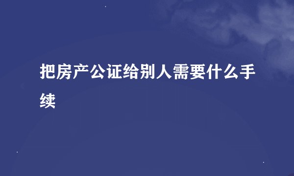 把房产公证给别人需要什么手续