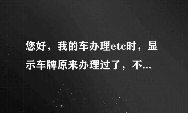 您好，我的车办理etc时，显示车牌原来办理过了，不能再办，怎么办？