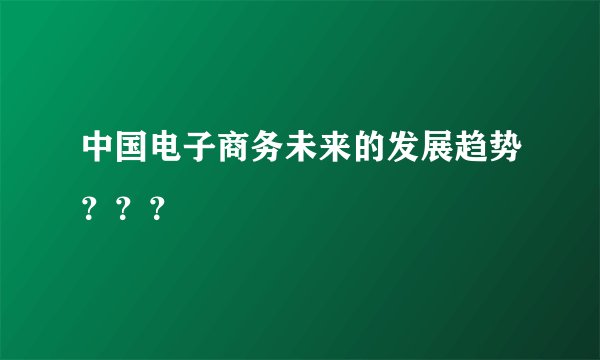 中国电子商务未来的发展趋势？？？