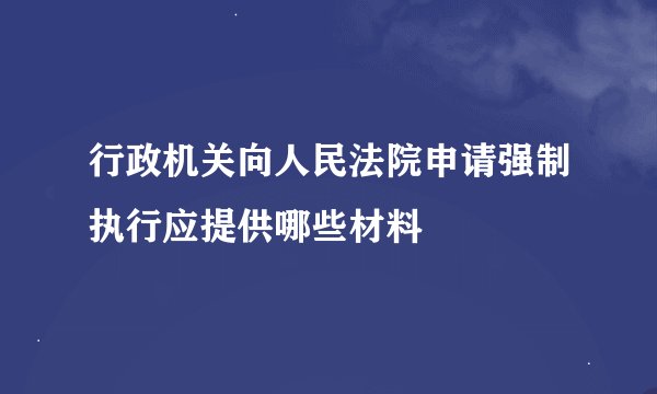 行政机关向人民法院申请强制执行应提供哪些材料