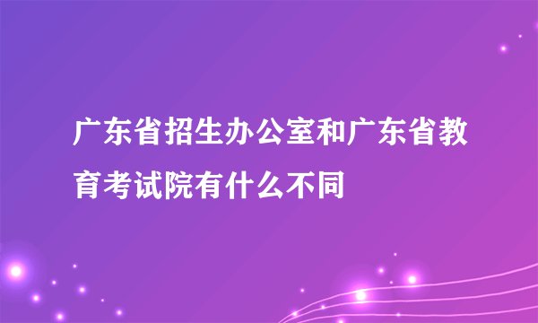 广东省招生办公室和广东省教育考试院有什么不同