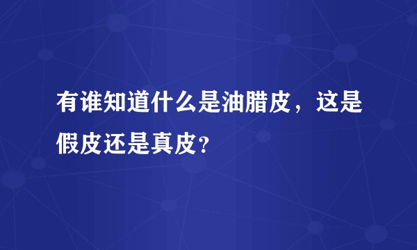 有谁知道什么是油腊皮，这是假皮还是真皮？