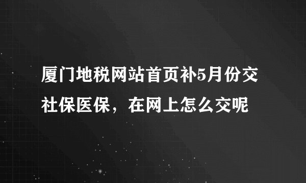 厦门地税网站首页补5月份交社保医保，在网上怎么交呢