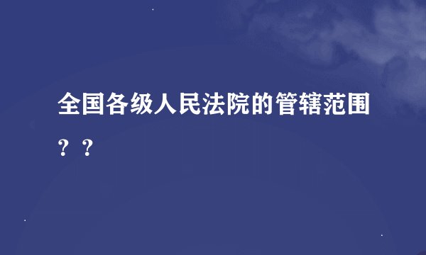 全国各级人民法院的管辖范围??