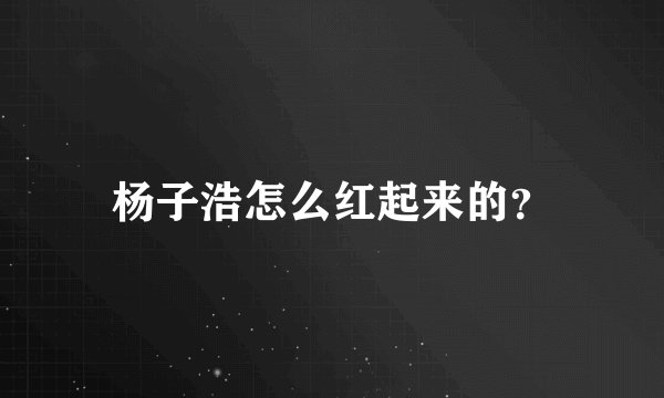 杨子浩怎么红起来的？