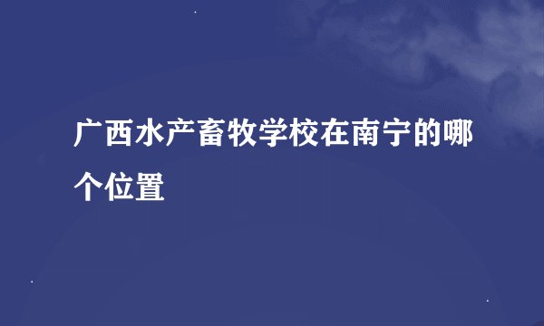 广西水产畜牧学校在南宁的哪个位置