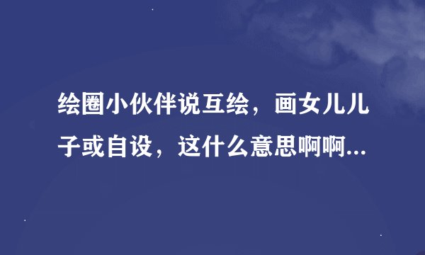 绘圈小伙伴说互绘，画女儿儿子或自设，这什么意思啊啊啊？？？